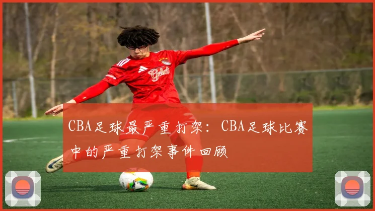 CBA足球最严重打架：CBA足球比赛中的严重打架事件回顾